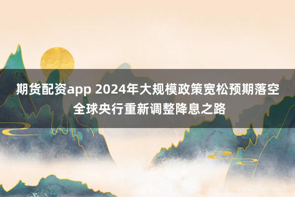 期货配资app 2024年大规模政策宽松预期落空 全球央行重新调整降息之路