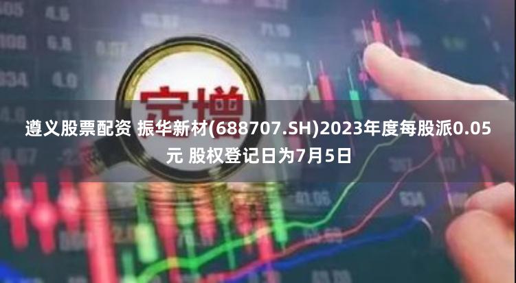 遵义股票配资 振华新材(688707.SH)2023年度每股派0.05元 股权登记日为7月5日