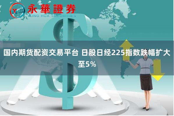 国内期货配资交易平台 日股日经225指数跌幅扩大至5%