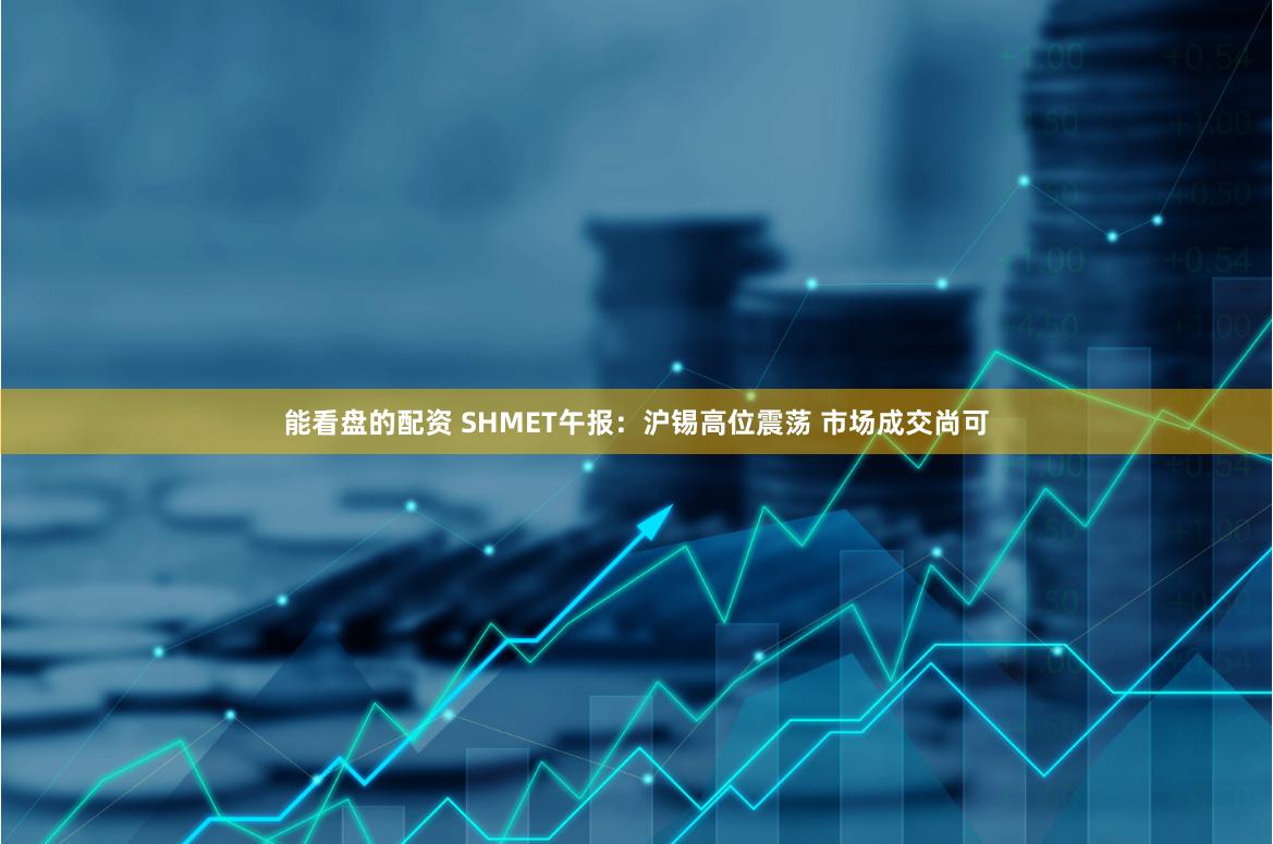 能看盘的配资 SHMET午报：沪锡高位震荡 市场成交尚可