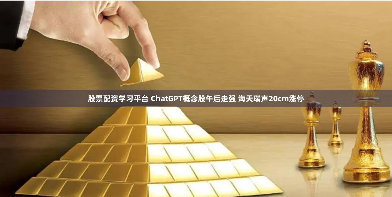 股票配资学习平台 ChatGPT概念股午后走强 海天瑞声20cm涨停