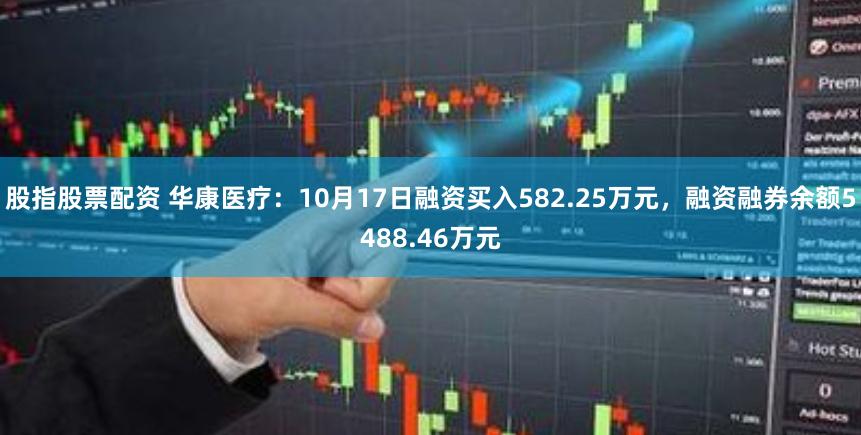 股指股票配资 华康医疗：10月17日融资买入582.25万元，融资融券余额5488.46万元