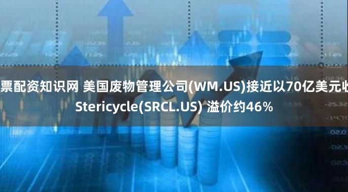 -股票配资知识网 美国废物管理公司(WM.US)接近以70亿美元收购Stericycle(SRCL.US) 溢价约46%