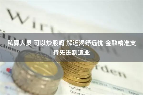 私募人员 可以炒股吗 解近渴纾远忧 金融精准支持先进制造业