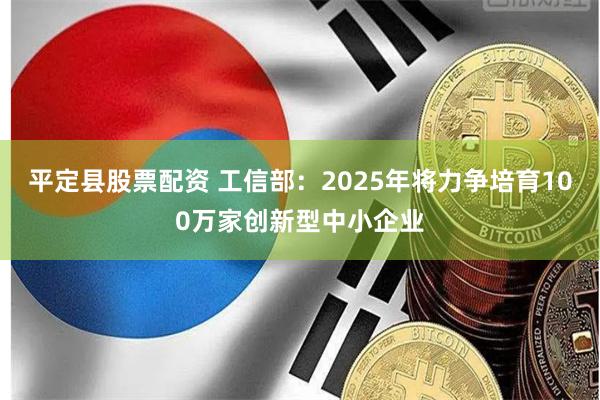 平定县股票配资 工信部：2025年将力争培育100万家创新型中小企业