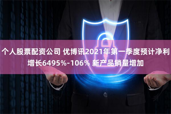 个人股票配资公司 优博讯2021年第一季度预计净利增长6495%-106% 新产品销量增加