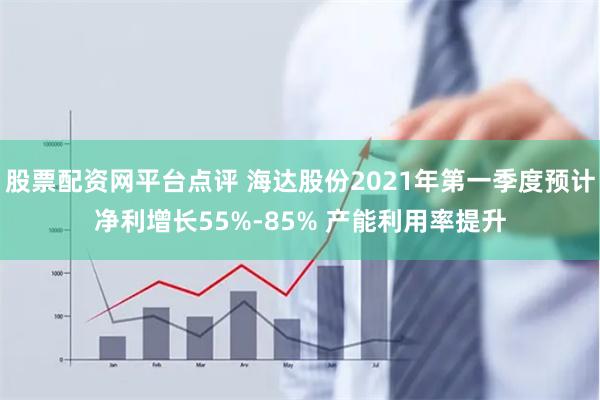 股票配资网平台点评 海达股份2021年第一季度预计净利增长55%-85% 产能利用率提升