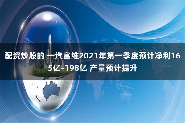 配资炒股的 一汽富维2021年第一季度预计净利165亿-198亿 产量预计提升