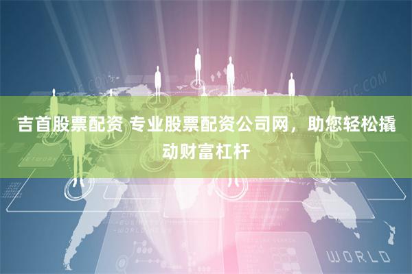 吉首股票配资 专业股票配资公司网，助您轻松撬动财富杠杆