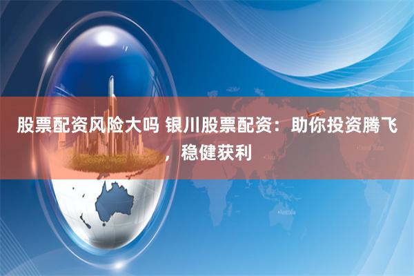 股票配资风险大吗 银川股票配资：助你投资腾飞，稳健获利