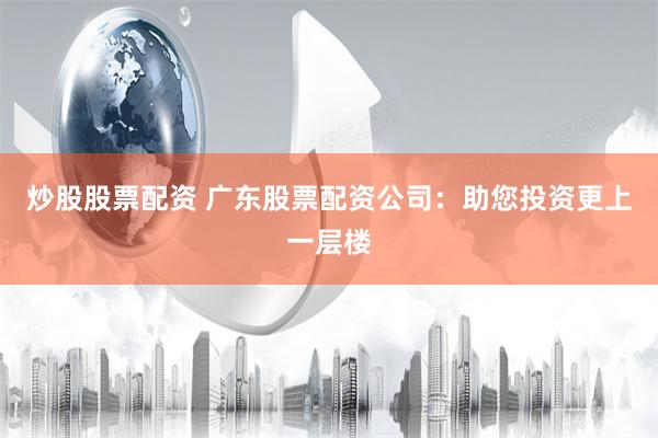 炒股股票配资 广东股票配资公司：助您投资更上一层楼