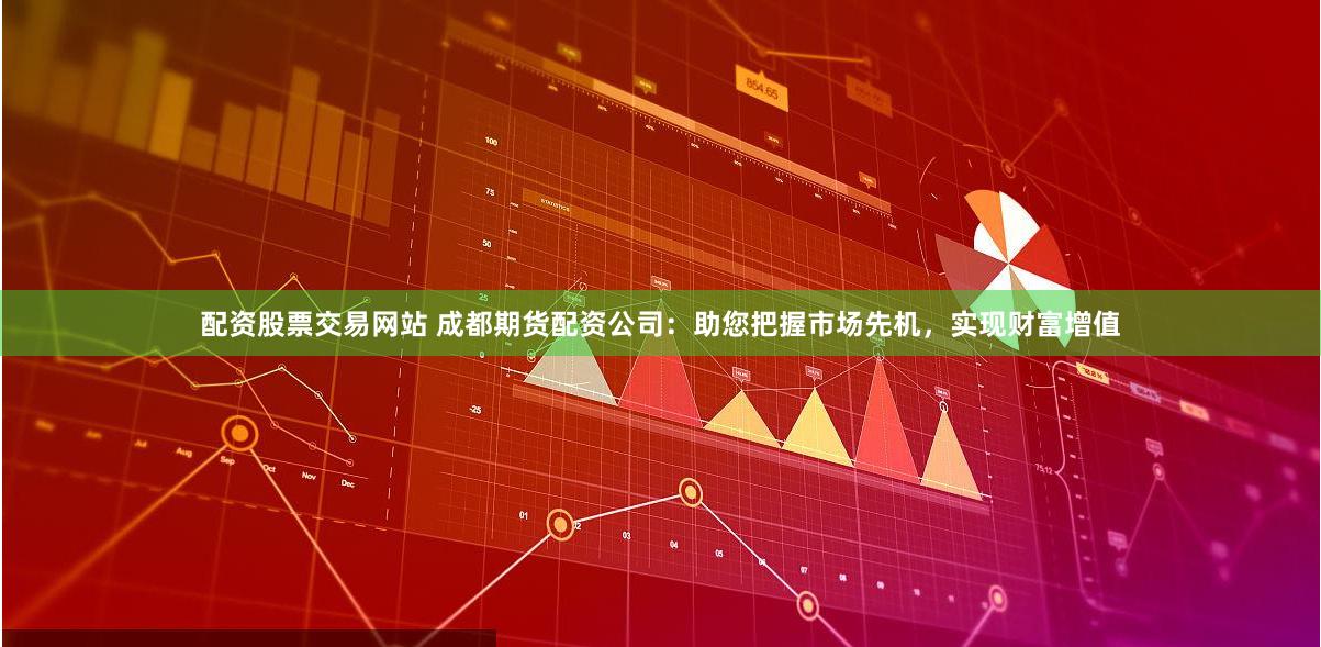 配资股票交易网站 成都期货配资公司：助您把握市场先机，实现财富增值