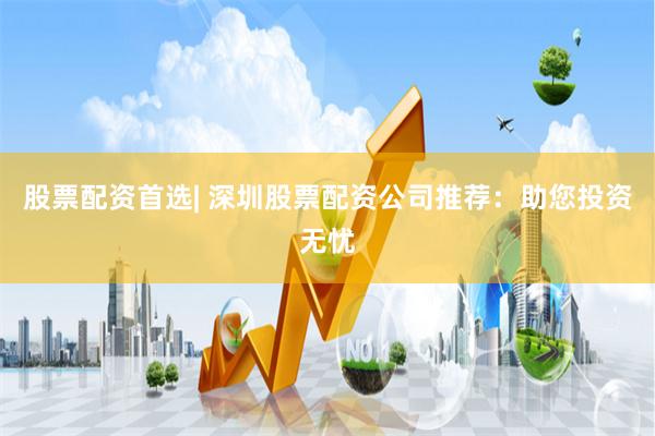 股票配资首选| 深圳股票配资公司推荐：助您投资无忧