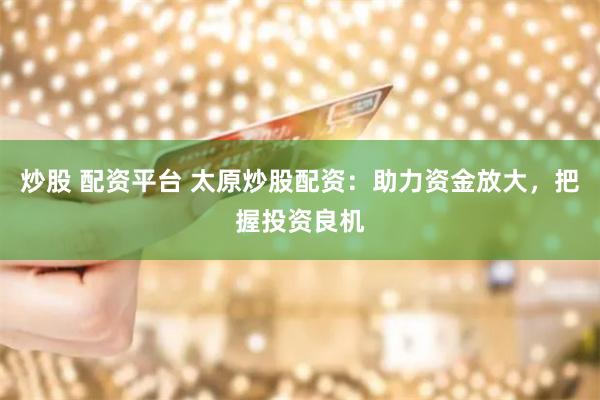炒股 配资平台 太原炒股配资：助力资金放大，把握投资良机