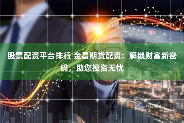 股票配资平台排行 金昌期货配资：解锁财富新密码，助您投资无忧