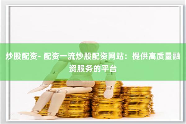 炒股配资- 配资一流炒股配资网站：提供高质量融资服务的平台