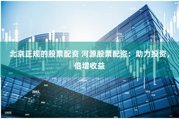 北京正规的股票配资 河源股票配资：助力投资，倍增收益