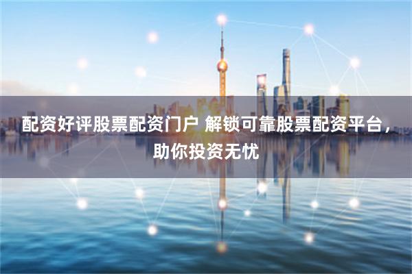 配资好评股票配资门户 解锁可靠股票配资平台，助你投资无忧