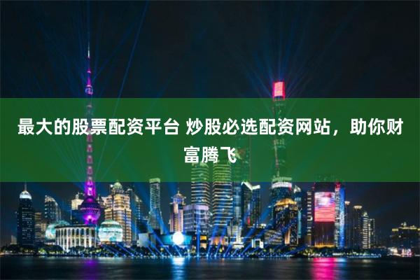 最大的股票配资平台 炒股必选配资网站，助你财富腾飞