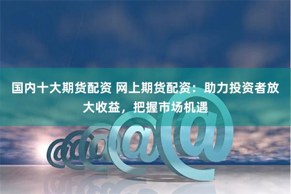 国内十大期货配资 网上期货配资：助力投资者放大收益，把握市场机遇