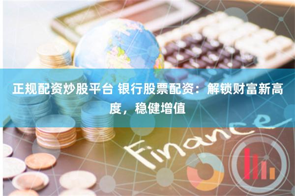正规配资炒股平台 银行股票配资：解锁财富新高度，稳健增值