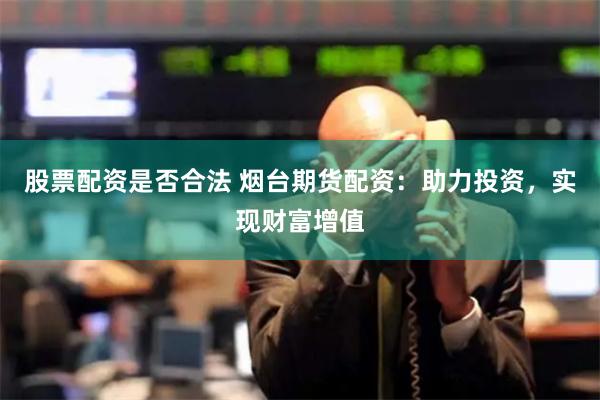 股票配资是否合法 烟台期货配资：助力投资，实现财富增值