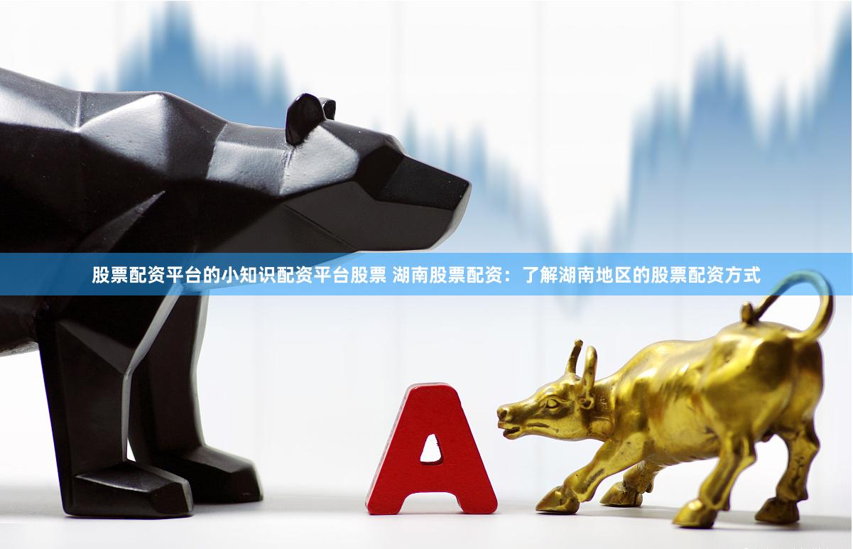 股票配资平台的小知识配资平台股票 湖南股票配资：了解湖南地区的股票配资方式