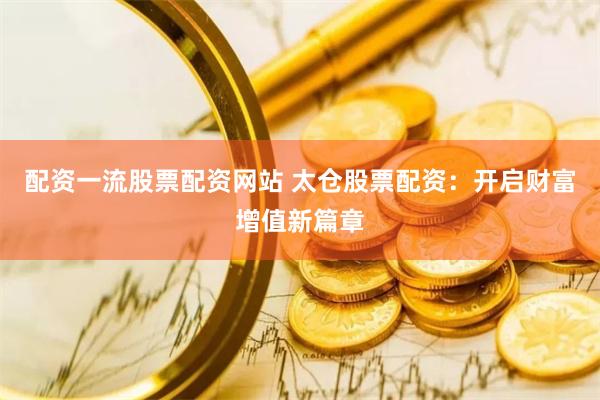 配资一流股票配资网站 太仓股票配资：开启财富增值新篇章