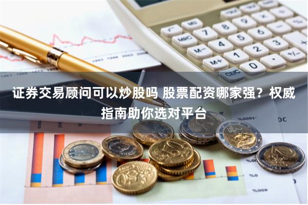 证券交易顾问可以炒股吗 股票配资哪家强？权威指南助你选对平台