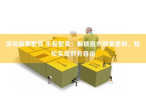 深圳股票配资 乐股配资：解锁股市财富密码，轻松实现财务自由