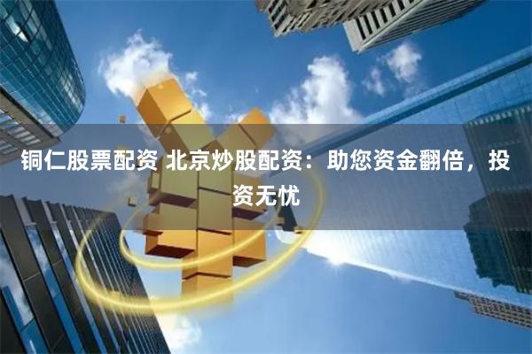 铜仁股票配资 北京炒股配资：助您资金翻倍，投资无忧