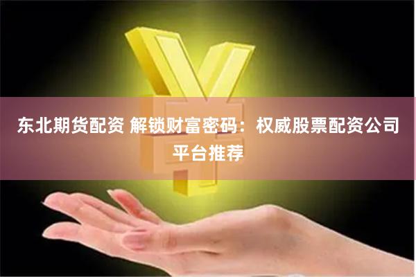东北期货配资 解锁财富密码：权威股票配资公司平台推荐
