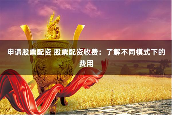 申请股票配资 股票配资收费：了解不同模式下的费用