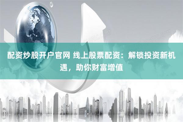 配资炒股开户官网 线上股票配资：解锁投资新机遇，助你财富增值