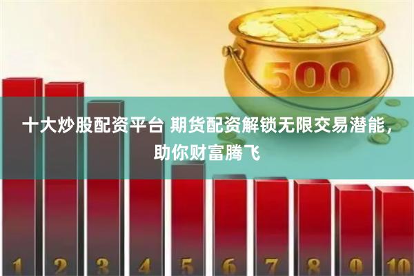 十大炒股配资平台 期货配资解锁无限交易潜能，助你财富腾飞