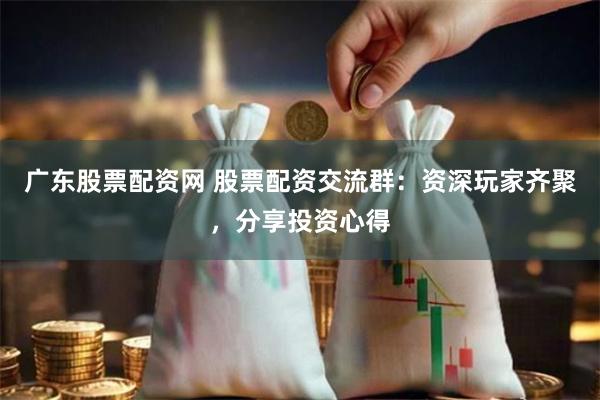 广东股票配资网 股票配资交流群：资深玩家齐聚，分享投资心得