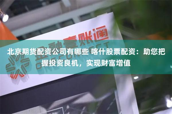 北京期货配资公司有哪些 喀什股票配资：助您把握投资良机，实现财富增值