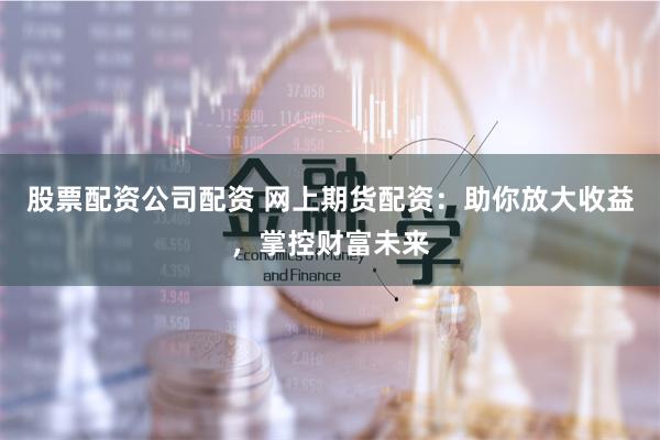 股票配资公司配资 网上期货配资：助你放大收益，掌控财富未来