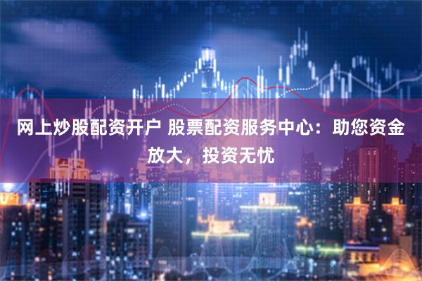 网上炒股配资开户 股票配资服务中心：助您资金放大，投资无忧