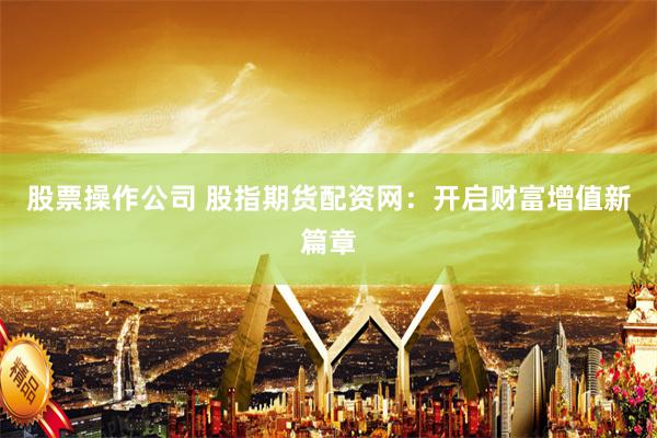 股票操作公司 股指期货配资网：开启财富增值新篇章