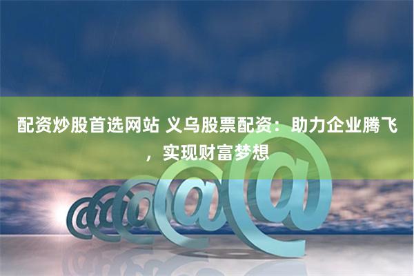 配资炒股首选网站 义乌股票配资：助力企业腾飞，实现财富梦想
