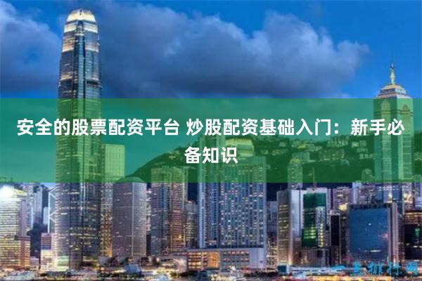 安全的股票配资平台 炒股配资基础入门：新手必备知识