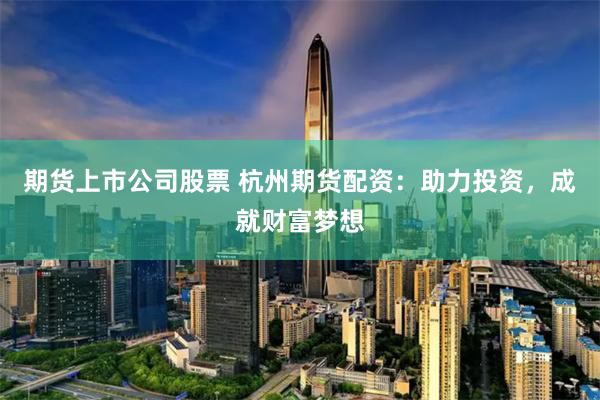 期货上市公司股票 杭州期货配资：助力投资，成就财富梦想