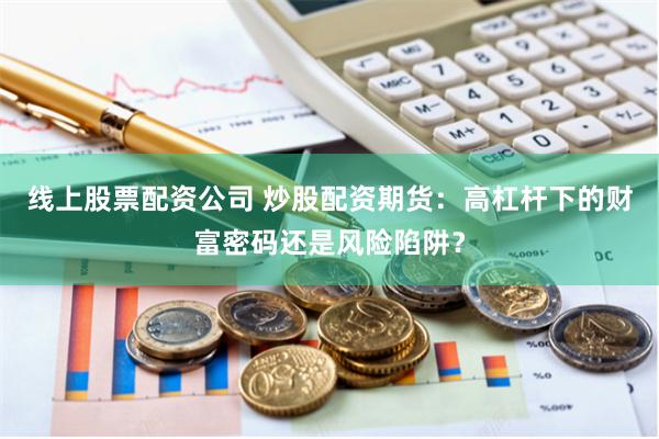 线上股票配资公司 炒股配资期货：高杠杆下的财富密码还是风险陷阱？