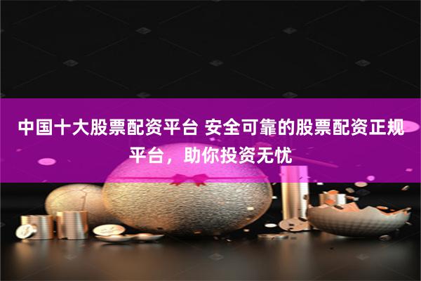 中国十大股票配资平台 安全可靠的股票配资正规平台，助你投资无忧