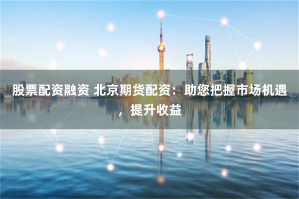 股票配资融资 北京期货配资:助您把握市场机遇,提升收益
