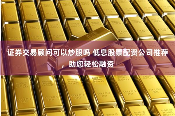 证券交易顾问可以炒股吗 低息股票配资公司推荐，助您轻松融资