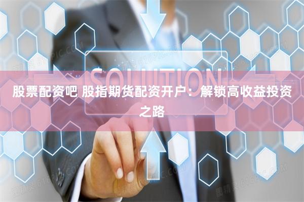 股票配资吧 股指期货配资开户：解锁高收益投资之路