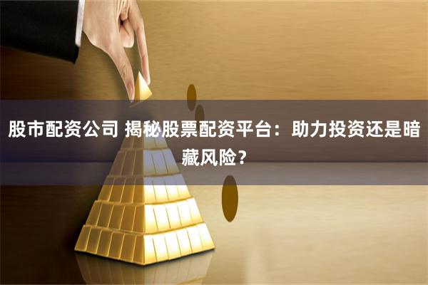 股市配资公司 揭秘股票配资平台：助力投资还是暗藏风险？