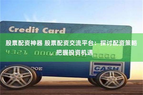 股票配资神器 股票配资交流平台:探讨配资策略,把握投资机遇